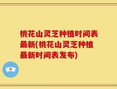桃花山灵芝种植时间表最新(桃花山灵芝种植最新时间表发布)