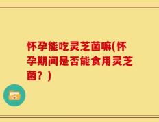 怀孕能吃灵芝菌嘛(怀孕期间是否能食用灵芝菌？)