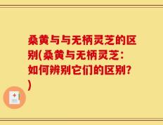 桑黄与与无柄灵芝的区别(桑黄与无柄灵芝：如何辨别它们的区别？)