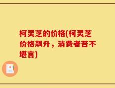 柯灵芝的价格(柯灵芝价格飙升，消费者苦不堪言)