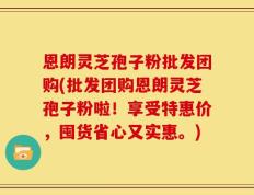 恩朗灵芝孢子粉批发团购(批发团购恩朗灵芝孢子粉啦！享受特惠价，囤货省心又实惠。)