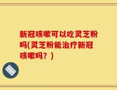 新冠咳嗽可以吃灵芝粉吗(灵芝粉能治疗新冠咳嗽吗？)