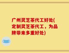 广州灵芝茶代工好处(定制灵芝茶代工，为品牌带来多重好处)