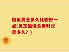 服用灵芝多久比较好一点(灵芝最佳食用时长是多久？)