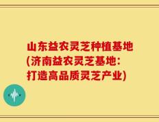 山东益农灵芝种植基地(济南益农灵芝基地：打造高品质灵芝产业)