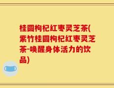 桂圆枸杞红枣灵芝茶(紫竹桂圆枸杞红枣灵芝茶-唤醒身体活力的饮品)