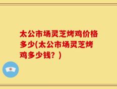 太公市场灵芝烤鸡价格多少(太公市场灵芝烤鸡多少钱？)