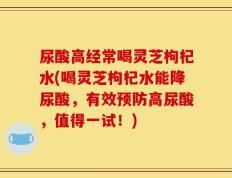 尿酸高经常喝灵芝枸杞水(喝灵芝枸杞水能降尿酸，有效预防高尿酸，值得一试！)