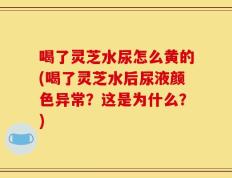 喝了灵芝水尿怎么黄的(喝了灵芝水后尿液颜色异常？这是为什么？)