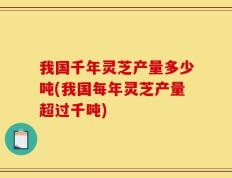 我国千年灵芝产量多少吨(我国每年灵芝产量超过千吨)
