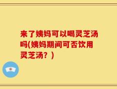 来了姨妈可以喝灵芝汤吗(姨妈期间可否饮用灵芝汤？)