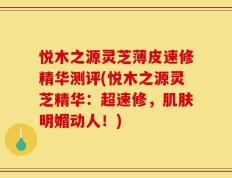 悦木之源灵芝薄皮速修精华测评(悦木之源灵芝精华：超速修，肌肤明媚动人！)
