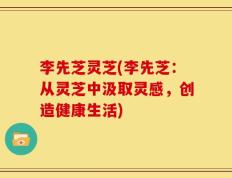 李先芝灵芝(李先芝：从灵芝中汲取灵感，创造健康生活)