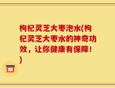枸杞灵芝大枣泡水(枸杞灵芝大枣水的神奇功效，让你健康有保障！)