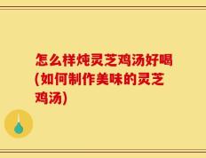 怎么样炖灵芝鸡汤好喝(如何制作美味的灵芝鸡汤)