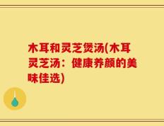 木耳和灵芝煲汤(木耳灵芝汤：健康养颜的美味佳选)