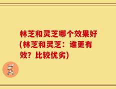 林芝和灵芝哪个效果好(林芝和灵芝：谁更有效？比较优劣)