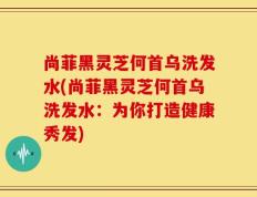 尚菲黑灵芝何首乌洗发水(尚菲黑灵芝何首乌洗发水：为你打造健康秀发)