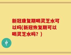 新冠康复期喝灵芝水可以吗(新冠恢复期可以喝灵芝水吗？)