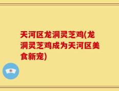 天河区龙洞灵芝鸡(龙洞灵芝鸡成为天河区美食新宠)
