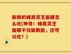 新鲜的蜂窝灵芝面膜怎么吃(神奇！蜂窝灵芝面膜不仅能敷脸，还可以吃？)