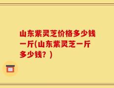 山东紫灵芝价格多少钱一斤(山东紫灵芝一斤多少钱？)