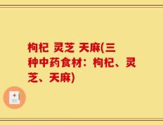 枸杞 灵芝 天麻(三种中药食材：枸杞、灵芝、天麻)