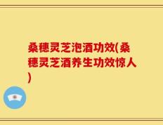 桑穗灵芝泡酒功效(桑穗灵芝酒养生功效惊人)
