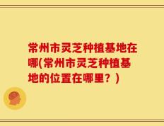 常州市灵芝种植基地在哪(常州市灵芝种植基地的位置在哪里？)