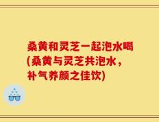 桑黄和灵芝一起泡水喝(桑黄与灵芝共泡水，补气养颜之佳饮)