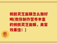 桃胶灵芝面膜怎么做好喝(教你制作营养丰富的桃胶灵芝面膜，美容效果佳！)