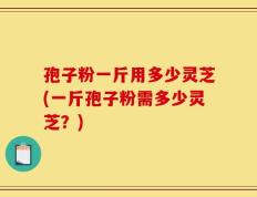 孢子粉一斤用多少灵芝(一斤孢子粉需多少灵芝？)