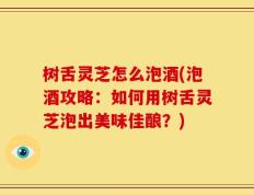 树舌灵芝怎么泡酒(泡酒攻略：如何用树舌灵芝泡出美味佳酿？)