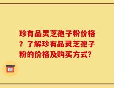珍有品灵芝孢子粉价格？了解珍有品灵芝孢子粉的价格及购买方式？