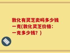 敦化有灵芝卖吗多少钱一克(敦化灵芝价格：一克多少钱？)