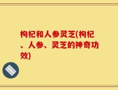 枸杞和人参灵芝(枸杞、人参、灵芝的神奇功效)