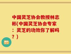 中国灵芝协会教授林志彬(中国灵芝协会专家：灵芝的功效你了解吗？)