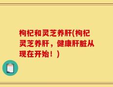 枸杞和灵芝养肝(枸杞灵芝养肝，健康肝脏从现在开始！)