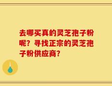 去哪买真的灵芝孢子粉呢？寻找正宗的灵芝孢子粉供应商？