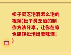松子灵芝泡酒怎么泡的视频(松子灵芝酒的制作方法分享，让你在家也能轻松泡出美味酒！)