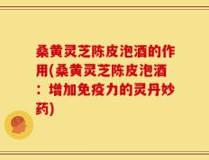 桑黄灵芝陈皮泡酒的作用(桑黄灵芝陈皮泡酒：增加免疫力的灵丹妙药)