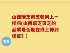 山西瑞芝灵芝和网上一样吗(山西瑞芝灵芝的品质是否能在线上得到保证？)