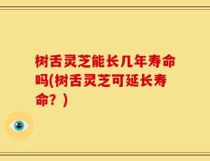 树舌灵芝能长几年寿命吗(树舌灵芝可延长寿命？)