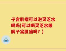 子宫肌瘤可以泡灵芝水喝吗(可以喝灵芝水缓解子宫肌瘤吗？)
