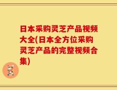 日本采购灵芝产品视频大全(日本全方位采购灵芝产品的完整视频合集)