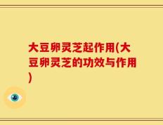 大豆卵灵芝起作用(大豆卵灵芝的功效与作用)