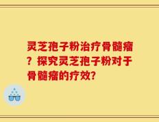 灵芝孢子粉治疗骨髓瘤？探究灵芝孢子粉对于骨髓瘤的疗效？