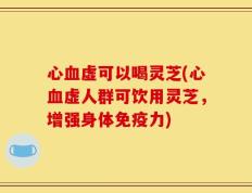 心血虚可以喝灵芝(心血虚人群可饮用灵芝，增强身体免疫力)