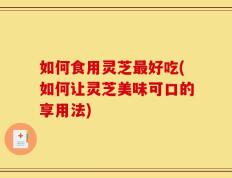 如何食用灵芝最好吃(如何让灵芝美味可口的享用法)