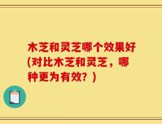 木芝和灵芝哪个效果好(对比木芝和灵芝，哪种更为有效？)
